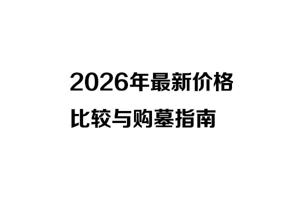 2026年最新价格比较与购墓指南 2026年最新价格比较与购墓指南