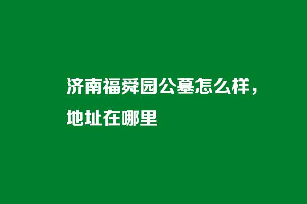 济南福舜园公墓怎么样 济南福舜园公墓怎么样