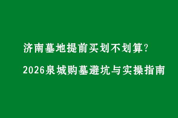 济南墓地提前买划不划算?2026泉城购墓避坑与实操指南 济南墓地提前买划不划算?2026泉城购墓避坑与实操指南